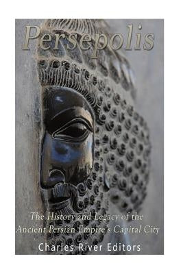 Persepolis: The History and Legacy of the Ancient Persian Empire's Capital City by Charles River Editors