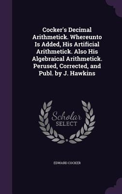 Cocker's Decimal Arithmetick. Whereunto Is Added, His Artificial Arithmetick. Also His Algebraical Arithmetick. Perused, Corrected, and Publ. by J. Ha by Cocker, Edward