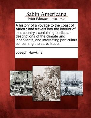 A History of a Voyage to the Coast of Africa: And Travels Into the Interior of That Country: Containing Particular Descriptions of the Climate and Inh by Hawkins, Joseph
