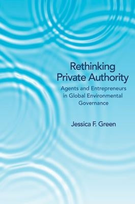 Rethinking Private Authority: Agents and Entrepreneurs in Global Environmental Governance by Green, Jessica F.