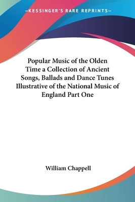 Popular Music of the Olden Time: A Collection of Ancient Songs, Ballads and Dance Tunes Illustrative of the National Music of England Part One by Chappell, William