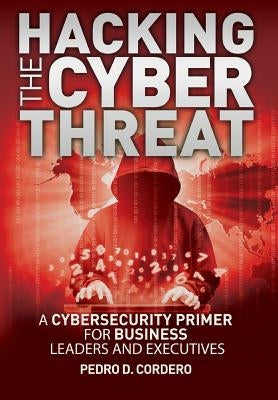 Hacking The Cyber Threat A Cybersecurity Primer for Business Leaders and Executives by Cordero, Pedro D.