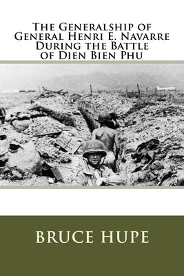 The Generalship of General Henri E. Navarre During the Battle of Dien Bien Phu by Hupe, Bruce H.