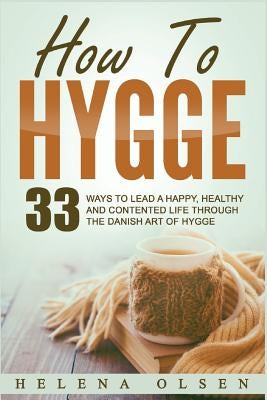 How to Hygge: 33 Ways to Lead a Happy, Healthy and Contented Life Through the Danish Art of Hygge by Olsen, Helena