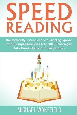 Speed Reading: Dramatically Increase Your Reading Speed and Comprehension Over 300% Overnight With These Quick and Easy Hacks by Wakefield, Michael