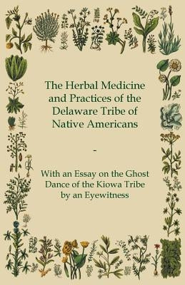The Herbal Medicine and Practices of the Delaware Tribe of Native Americans - With an Essay on the Ghost Dance of the Kiowa Tribe by an Eyewitness by Anon