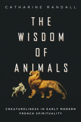 Wisdom of Animals: Creatureliness in Early Modern French Spirituality by Randall, Catharine