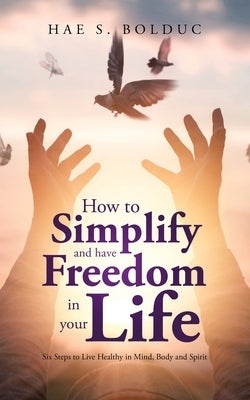 How to Simplify and Have Freedom in Your Life: Six Steps to Live Healthy in Mind, Body and Spirit by Bolduc, Hae S.