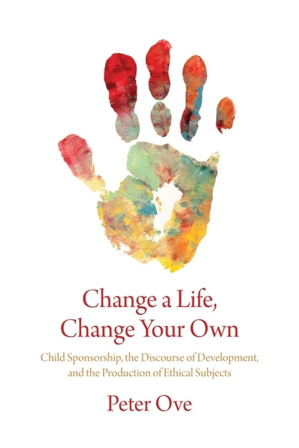 Change a Life, Change Your Own: Child Sponsorship, the Discourse of Development, and the Production of Ethical Subjects by Ove, Peter