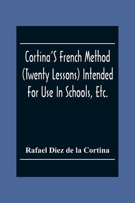 Cortina'S French Method (Twenty Lessons) Intended For Use In Schools, Etc.: And For Self-Study. With A System Of Articulation, Based On English Equiva by Diez De La Cortina, Rafael