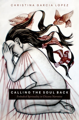 Calling the Soul Back: Embodied Spirituality in Chicanx Narrative by Garcia Lopez, Christina