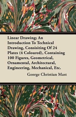 Linear Drawing; An Introduction to Technical Drawing, Consisting of 24 Plates, Containing 100 Figures, Geometrical, Ornamental, Architectural, Enginee by Mast, George Christian