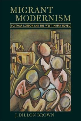 Migrant Modernism: Postwar London and the West Indian Novel by Brown, J. Dillon
