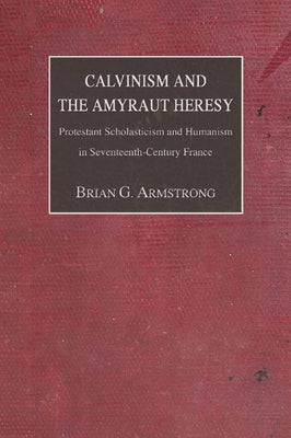 Calvinism and the Amyraut Heresy: Protestant Scholasticism and Humanism in Seventeenth-Century France by Armstrong, Brian G.