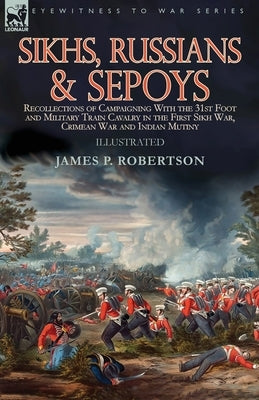 Sikhs, Russians & Sepoys: Recollections of Campaigning With the 31st Foot and Military Train Cavalry in the First Sikh War, Crimean War and Indi by Robertson, James P.