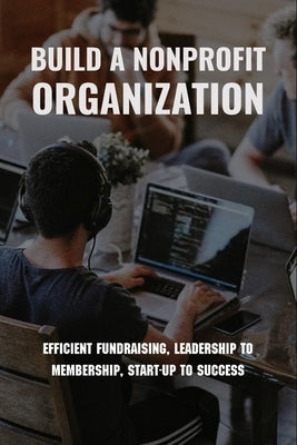 Build A Nonprofit Organization: Efficient Fundraising, Leadership To Membership, Start-Up To Success: Non Profit Organization Examples by Lokken, Hugo