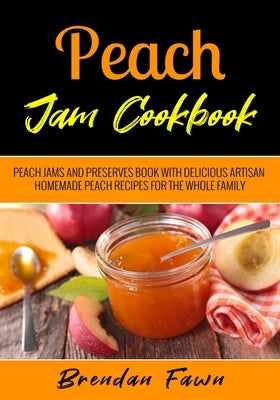 Peach Jam Cookbook: Peach Jams and Preserves Book with Delicious Artisan Homemade Peach Recipes for the Whole Family by Fawn, Brendan