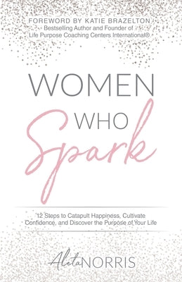 Women Who Spark: 12 Steps to Catapult Happiness, Cultivate Confidence, and Discover the Purpose of Your Life by Norris, Aleta