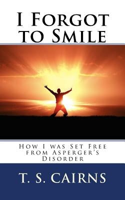 I Forgot to Smile: How I was Set Free from Asperger's Disorder by Cairns, T. S.