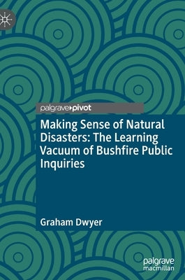 Making Sense of Natural Disasters: The Learning Vacuum of Bushfire Public Inquiries by Dwyer, Graham
