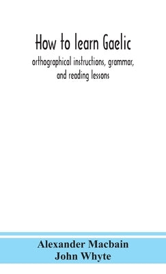 How to learn Gaelic: orthographical instructions, grammar, and reading lessons by Macbain, Alexander