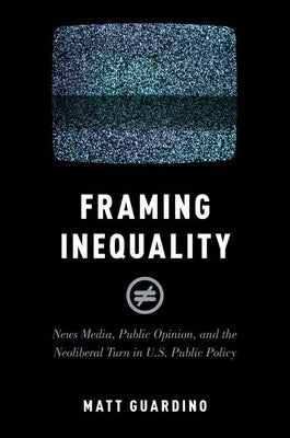 Framing Inequality: News Media, Public Opinion, and the Neoliberal Turn in U.S. Public Policy by Guardino, Matt