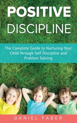 Positive Discipline: The Complete Guide to Nurturing Your Child through Self Discipline and Problem Solving by Faber, Daniel