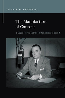 The Manufacture of Consent: J. Edgar Hoover and the Rhetorical Rise of the FBI by Underhill, Stephen M.