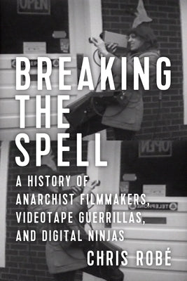 Breaking the Spell: A History of Anarchist Filmmakers, Videotape Guerrillas, and Digital Ninjas by Robé, Chris
