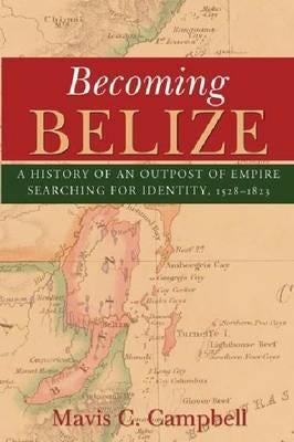 Becoming Belize: A History of an Outpost of Empire Searching for Identity, 1528-1823 by Campbell, Mavis C.