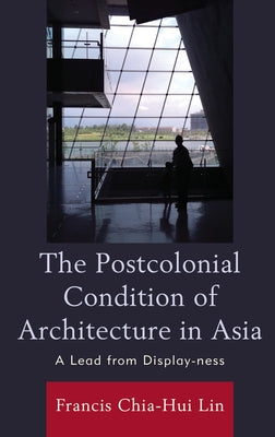 The Postcolonial Condition of Architecture in Asia: A Lead from Display-ness by Lin, Francis Chia-Hui