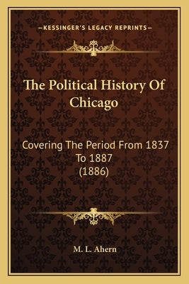 The Political History Of Chicago: Covering The Period From 1837 To 1887 (1886) by Ahern, M. L.