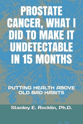 Prostate Cancer, What I Did to Make It Undetectable in 15 Months: Putting Health Above Old Bad Habits by Rocklin, Ph. D. Stanley E.