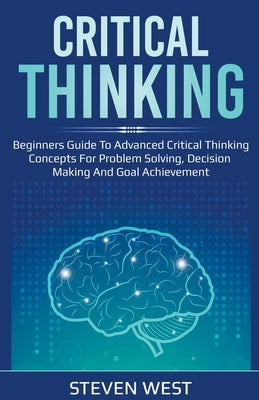 Critical Thinking: Beginners guide to advanced critical thinking concepts for problem solving, decision making and goal achievement by West, Steven