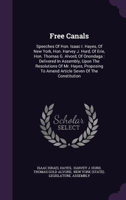 Free Canals: Speeches Of Hon. Isaac I. Hayes, Of New York, Hon. Harvey J. Hurd, Of Erie, Hon. Thomas G. Alvord, Of Onondaga: Delive by Hayes, Isaac Israel