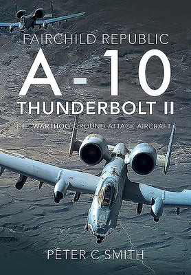 Fairchild Republic A-10 Thunderbolt II: The 'Warthog' Ground Attack Aircraft by Smith, Peter C.