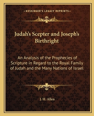 Judah's Scepter and Joseph's Birthright: An Analysis of the Prophecies of Scripture in Regard to the Royal Family of Judah and the Many Nations of Isr by Allen, J. H.