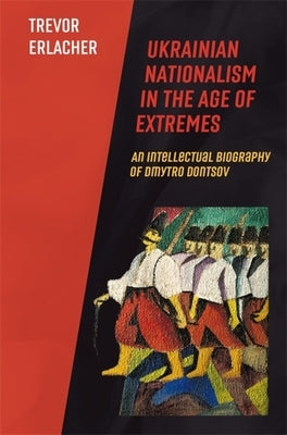 Ukrainian Nationalism in the Age of Extremes: An Intellectual Biography of Dmytro Dontsov by Erlacher, Trevor