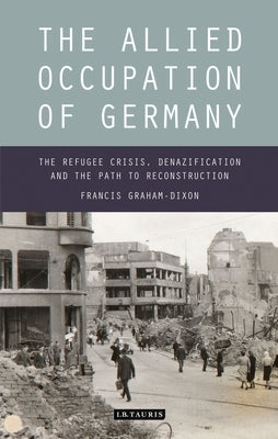 The Allied Occupation of Germany: The Refugee Crisis, Denazification and the Path to Reconstruction by Graham-Dixon, Francis