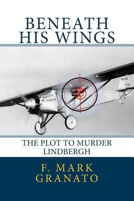 Beneath His Wings: The Plot To Murder Lindbergh by Granato, F. Mark