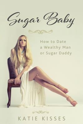 Sugar Baby: How to Date a Wealthy Man or Sugar Daddy by Kisses, Katie