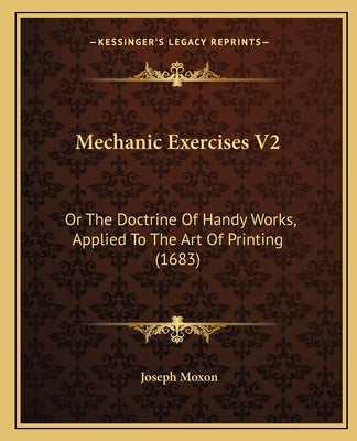 Mechanic Exercises V2: Or The Doctrine Of Handy Works, Applied To The Art Of Printing (1683) by Moxon, Joseph