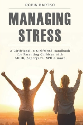 Managing Stress: A Girlfriend-To-Girlfriend Handbook for Parenting Children with ADHD, Asperger's, SPD & More by Bartko, Robin