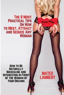 The 8 Most Practical Tips on How to Meet, Attract and Seduce Any Woman: How to Be Naturally Masculine and Interesting in Front of the Woman of Your Dr by Lambert, Mateo