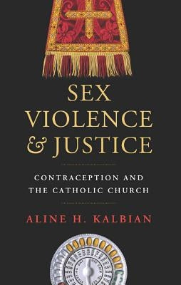 Sex, Violence, and Justice: Contraception and the Catholic Church by Kalbian, Aline H.