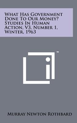 What Has Government Done To Our Money? Studies In Human Action, V3, Number 1, Winter, 1963 by Rothbard, Murray Newton
