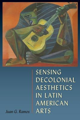Sensing Decolonial Aesthetics in Latin American Arts by Ramos, Juan G.