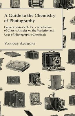 A Guide to the Chemistry of Photography - Camera Series Vol. XV. - A Selection of Classic Articles on the Varieties and Uses of Photographic Chemicals by Various