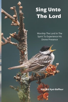 Sing Unto The Lord!: Worship The Lord In Spirit To Experience His Divine Presence by Kyei-Baffour, Richard