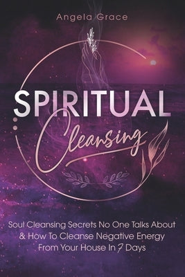 Spiritual Cleansing: Soul Cleansing Secrets No One Talks About & How to Cleanse Negative Energy From Your House In 7 Days by Grace, Angela